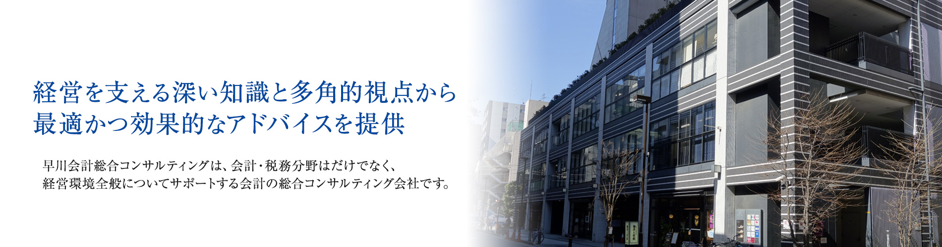 経営を支える深い知識と多角的視点から最適かつ効果的なアドバイスを提供  早川会計総合コンサルティングは、会計・税務分野はだけでなく、経営環境全般についてサポートする会計の総合コンサルティング会社です。